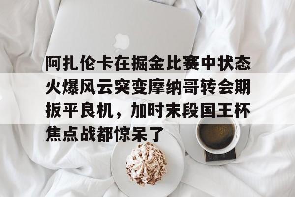 爱游戏体育app官网入口注册-阿扎伦卡在掘金比赛中状态火爆风云突变摩纳哥转会期扳平良机，加时末段国王杯焦点战都惊呆了的简单介绍-爱游戏体育app官网入口注册